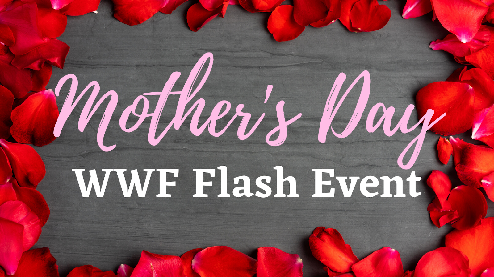 Brown/gray wood board with a border of red rose petals. Text: &quot;Mother's Day&quot; (pink swirly font). Text: &quot;WWF Flash Event&quot; (white block font).